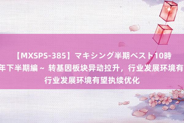 【MXSPS-385】マキシング半期ベスト10時間 ～2014年下半期編～ 转基因板块异动拉升，行业发展环境有望执续优化