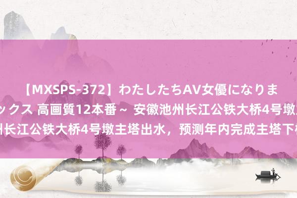 【MXSPS-372】わたしたちAV女優になりました。～初めてのAVセックス 高画質12本番～ 安徽池州长江公铁大桥4号墩主塔出水，预测年内完成主塔下横梁施工