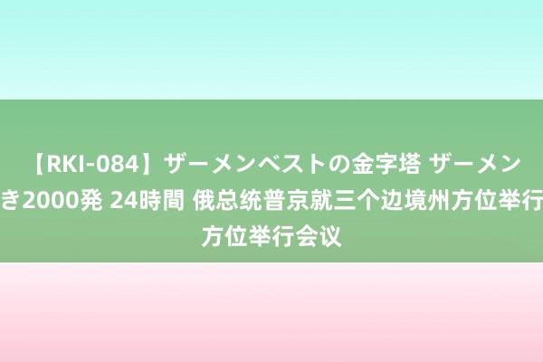 【RKI-084】ザーメンベストの金字塔 ザーメン大好き2000発 24時間 俄总统普京就三个边境州方位举行会议