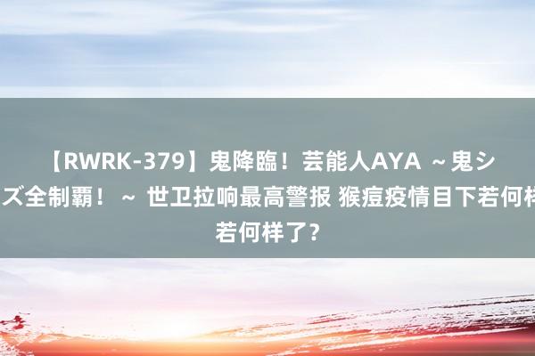 【RWRK-379】鬼降臨！芸能人AYA ～鬼シリーズ全制覇！～ 世卫拉响最高警报 猴痘疫情目下若何样了？