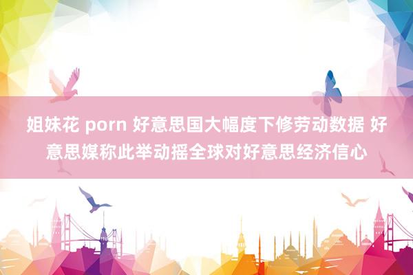 姐妹花 porn 好意思国大幅度下修劳动数据 好意思媒称此举动摇全球对好意思经济信心