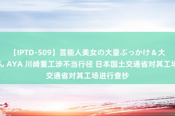 【IPTD-509】芸能人美女の大量ぶっかけ＆大量ごっくん AYA 川崎重工涉不当行径 日本国土交通省对其工场进行查抄