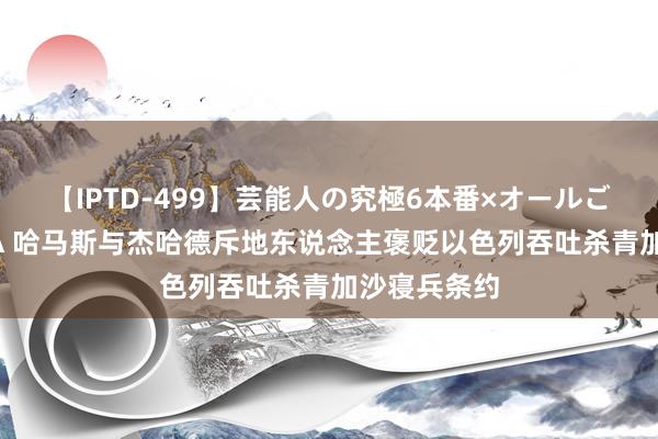 【IPTD-499】芸能人の究極6本番×オールごっくん AYA 哈马斯与杰哈德斥地东说念主褒贬以色列吞吐杀青加沙寝兵条约