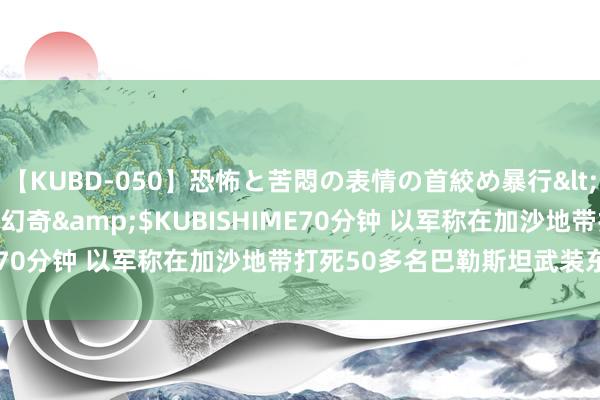 【KUBD-050】恐怖と苦悶の表情の首絞め暴行</a>2013-03-18幻奇&$KUBISHIME70分钟 以军称在加沙地带打死50多名巴勒斯坦武装东谈主员