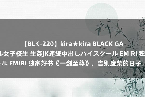 【BLK-220】kira★kira BLACK GAL 留年5年目のお姉黒ギャル女子校生 生姦JK連続中出しハイスクール EMIRI 独家好书《一剑至尊》，告别废柴的日子，确实不远了！