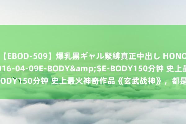 【EBOD-509】爆乳黒ギャル緊縛真正中出し HONOKA</a>2016-04-09E-BODY&$E-BODY150分钟 史上最火神奇作品《玄武战神》，都是老书虫私藏！