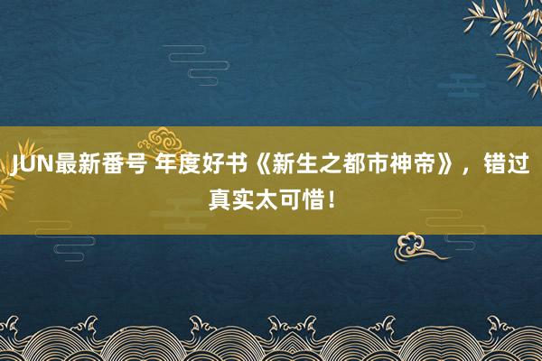 JUN最新番号 年度好书《新生之都市神帝》，错过真实太可惜！