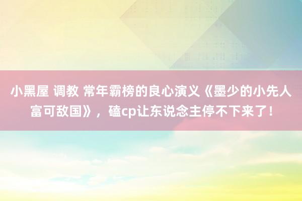 小黑屋 调教 常年霸榜的良心演义《墨少的小先人富可敌国》，磕cp让东说念主停不下来了！