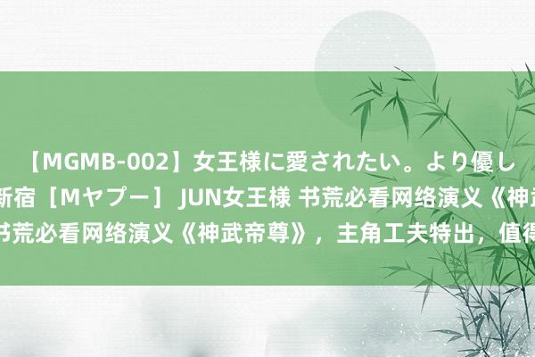 【MGMB-002】女王様に愛されたい。より優しく、よりいやらしく。 新宿［Mヤプー］ JUN女王様 书荒必看网络演义《神武帝尊》，主角工夫特出，值得储藏！