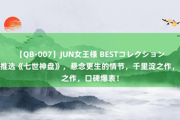 【QB-007】JUN女王様 BESTコレクション 小编倾情推选《七世神盘》，悬念更生的情节，千里淀之作，口碑爆表！