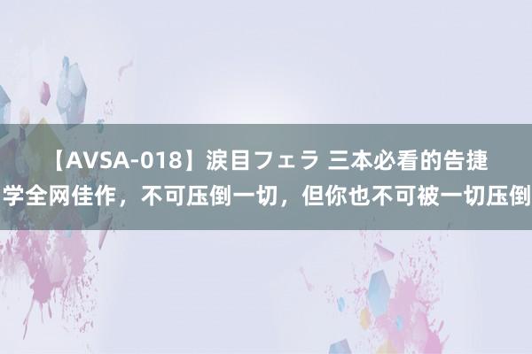 【AVSA-018】涙目フェラ 三本必看的告捷学全网佳作，不可压倒一切，但你也不可被一切压倒