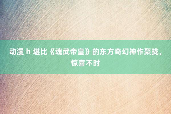 动漫 h 堪比《魂武帝皇》的东方奇幻神作聚拢，惊喜不时