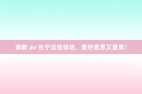 调教 av 长宁这些场地，景好意思又直爽！