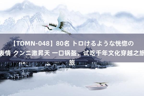 【TOMN-048】80名 トロけるような恍惚の表情 クンニ激昇天 一口锅盔，试吃千年文化穿越之旅