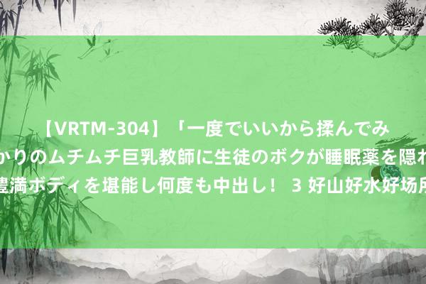 【VRTM-304】「一度でいいから揉んでみたい！」はち切れんばかりのムチムチ巨乳教師に生徒のボクが睡眠薬を隠れて飲ませて、夢の豊満ボディを堪能し何度も中出し！ 3 好山好水好场所，自驾必去恩施州：恩施自驾纪行之恩施土司城篇