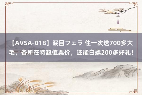 【AVSA-018】涙目フェラ 住一次送700多大毛，各所在特超值票价，还能白嫖200多好礼！