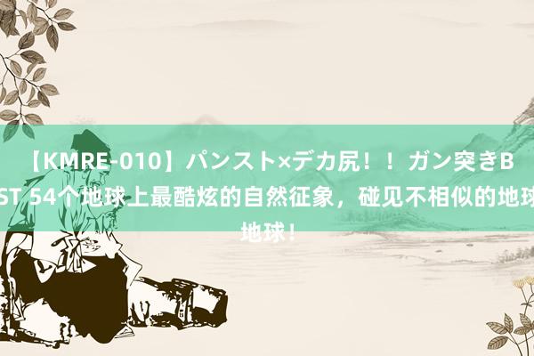 【KMRE-010】パンスト×デカ尻！！ガン突きBEST 54个地球上最酷炫的自然征象，碰见不相似的地球！