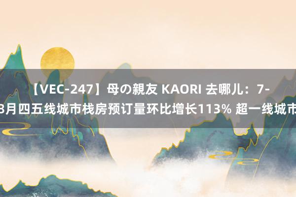 【VEC-247】母の親友 KAORI 去哪儿：7-8月四五线城市栈房预订量环比增长113% 超一线城市