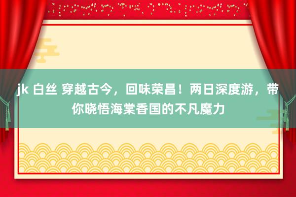 jk 白丝 穿越古今，回味荣昌！两日深度游，带你晓悟海棠香国的不凡魔力