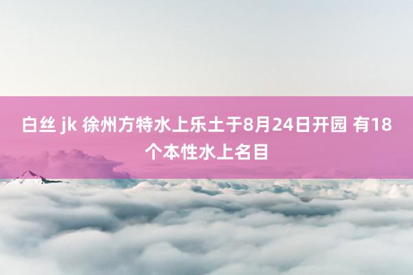 白丝 jk 徐州方特水上乐土于8月24日开园 有18个本性水上名目