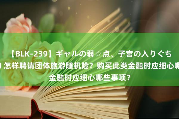 【BLK-239】ギャルの弱☆点、子宮の入りぐちぃ EMIRI 怎样聘请团体旅游随机险？购买此类金融时应细心哪些事项？