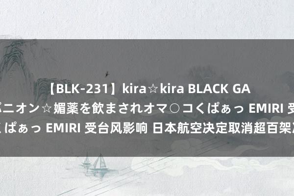 【BLK-231】kira☆kira BLACK GAL 黒ギャル中出し温泉コンパニオン☆媚薬を飲まされオマ○コくぱぁっ EMIRI 受台风影响 日本航空决定取消超百架次航班