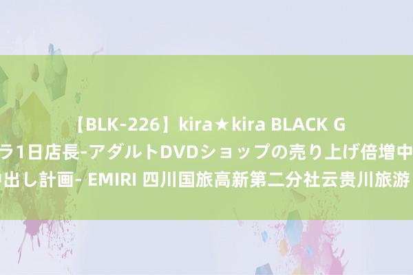 【BLK-226】kira★kira BLACK GAL 黒ギャル露出セクハラ1日店長-アダルトDVDショップの売り上げ倍増中出し計画- EMIRI 四川国旅高新第二分社云贵川旅游：云贵川地区的魔力无限