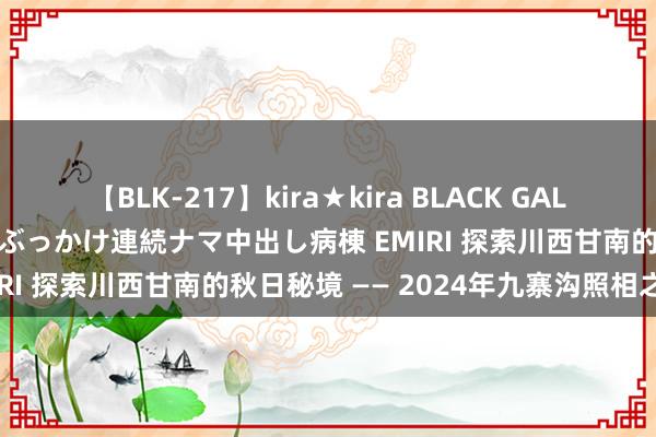 【BLK-217】kira★kira BLACK GAL黒ギャルご奉仕ナース 大量ぶっかけ連続ナマ中出し病棟 EMIRI 探索川西甘南的秋日秘境 —— 2024年九寨沟照相之旅