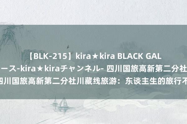 【BLK-215】kira★kira BLACK GAL 黒ギャル・EMIRIプロデュース-kira★kiraチャンネル- 四川国旅高新第二分社川藏线旅游：东谈主生的旅行不仅是经营地