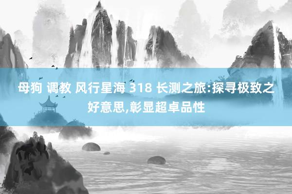 母狗 调教 风行星海 318 长测之旅:探寻极致之好意思,彰显超卓品性