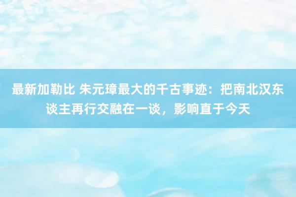 最新加勒比 朱元璋最大的千古事迹：把南北汉东谈主再行交融在一谈，影响直于今天