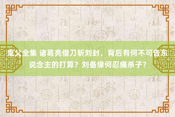 鬼父全集 诸葛亮借刀斩刘封，背后有何不可告东说念主的打算？刘备缘何忍痛杀子？