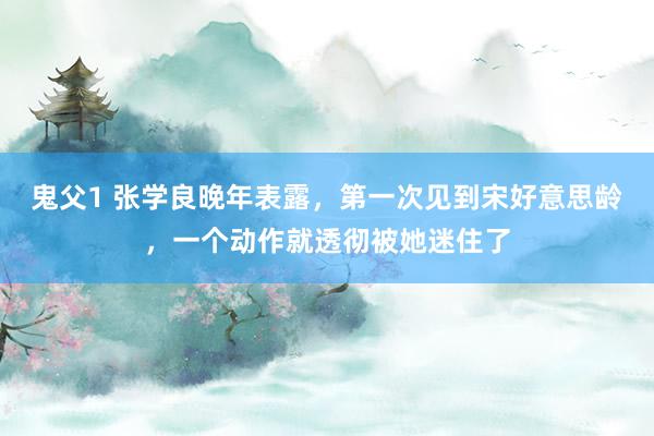 鬼父1 张学良晚年表露，第一次见到宋好意思龄，一个动作就透彻被她迷住了