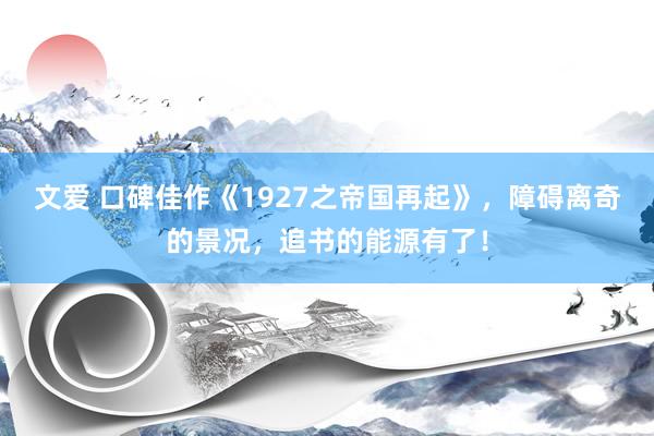 文爱 口碑佳作《1927之帝国再起》，障碍离奇的景况，追书的能源有了！