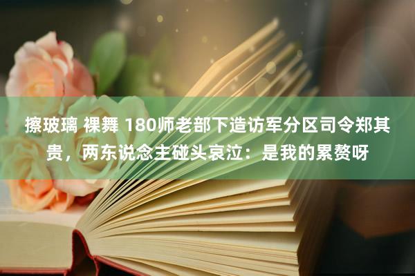 擦玻璃 裸舞 180师老部下造访军分区司令郑其贵，两东说念主碰头哀泣：是我的累赘呀