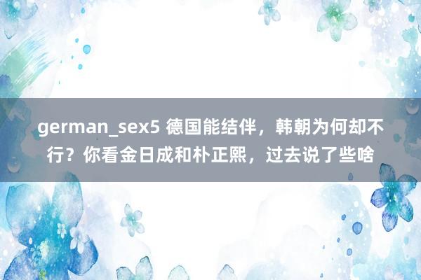 german_sex5 德国能结伴，韩朝为何却不行？你看金日成和朴正熙，过去说了些啥