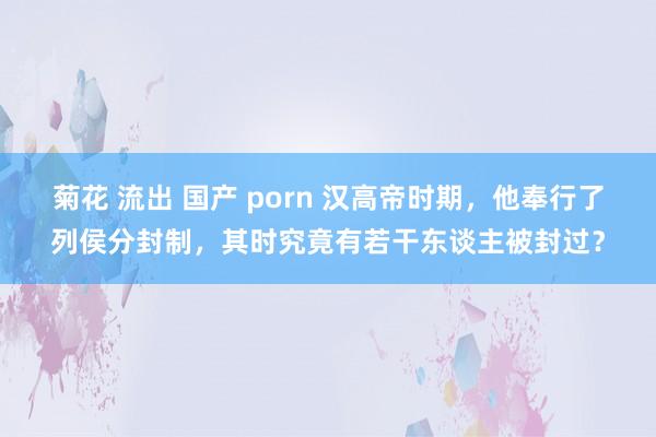 菊花 流出 国产 porn 汉高帝时期，他奉行了列侯分封制，其时究竟有若干东谈主被封过？