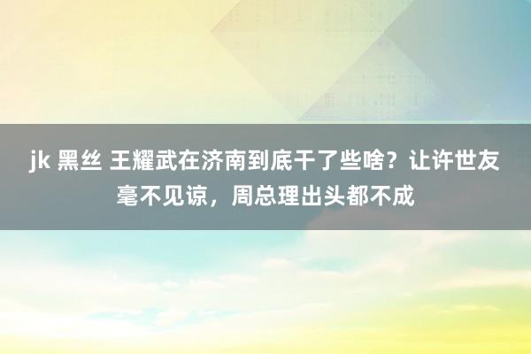 jk 黑丝 王耀武在济南到底干了些啥？让许世友毫不见谅，周总理出头都不成