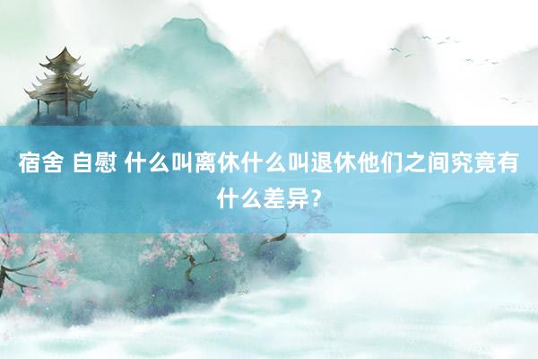 宿舍 自慰 什么叫离休什么叫退休他们之间究竟有什么差异？