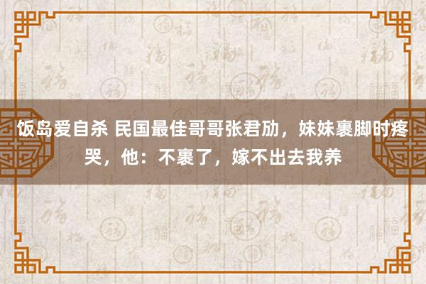 饭岛爱自杀 民国最佳哥哥张君劢，妹妹裹脚时疼哭，他：不裹了，嫁不出去我养