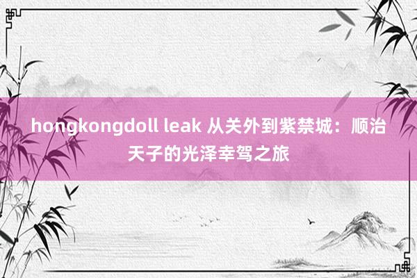 hongkongdoll leak 从关外到紫禁城：顺治天子的光泽幸驾之旅