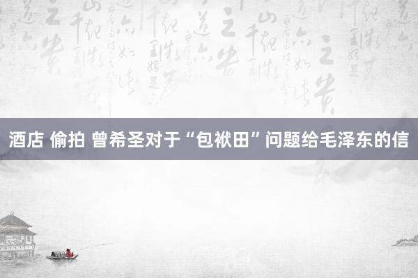 酒店 偷拍 曾希圣对于“包袱田”问题给毛泽东的信