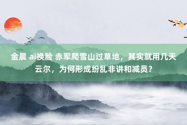 金晨 ai换脸 赤军爬雪山过草地，其实就用几天云尔，为何形成纷乱非讲和减员？