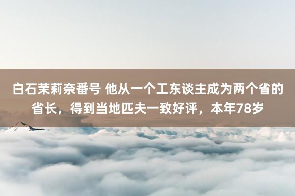 白石茉莉奈番号 他从一个工东谈主成为两个省的省长，得到当地匹夫一致好评，本年78岁