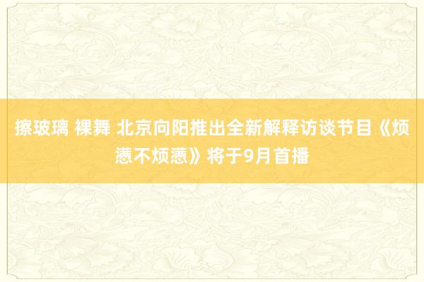 擦玻璃 裸舞 北京向阳推出全新解释访谈节目《烦懑不烦懑》将于9月首播