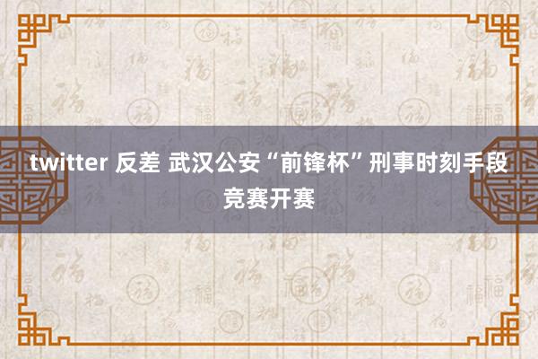 twitter 反差 武汉公安“前锋杯”刑事时刻手段竞赛开赛