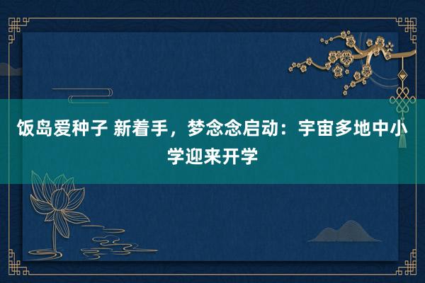 饭岛爱种子 新着手，梦念念启动：宇宙多地中小学迎来开学