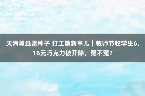 天海翼迅雷种子 打工簇新事儿｜教师节收学生6.16元巧克力被开除，冤不冤？