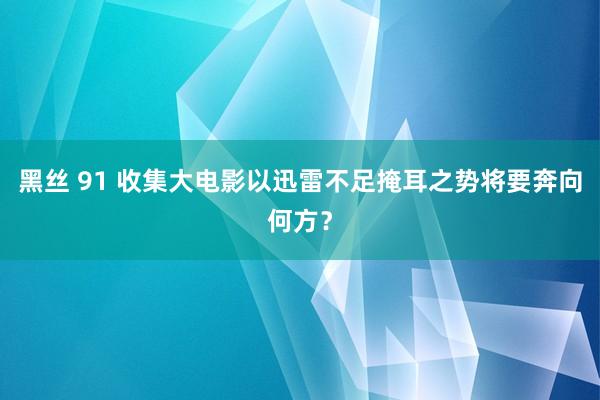 黑丝 91 收集大电影以迅雷不足掩耳之势将要奔向何方？