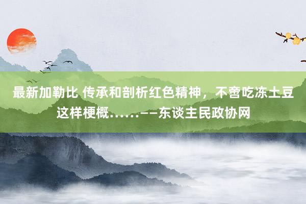 最新加勒比 传承和剖析红色精神，不啻吃冻土豆这样梗概……——东谈主民政协网